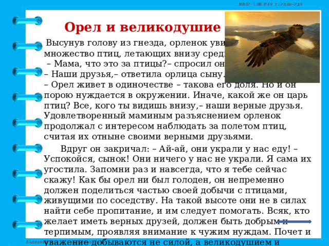   Орел и великодушие  Высунув голову из гнезда, орленок увидел  множество птиц, летающих внизу среди скал.  – Мама, что это за птицы?– спросил он.  – Наши друзья,– ответила орлица сыну.  – Орел живет в одиночестве – такова его доля. Но и он порою нуждается в окружении. Иначе, какой же он царь птиц? Все, кого ты видишь внизу,– наши верные друзья. Удовлетворенный маминым разъяснением орленок продолжал с интересом наблюдать за полетом птиц, считая их отныне своими верными друзьями.   Вдруг он закричал: – Ай-ай, они украли у нас еду! – Успокойся, сынок! Они ничего у нас не украли. Я сама их угостила. Запомни раз и навсегда, что я тебе сейчас скажу! Как бы орел ни был голоден, он непременно должен поделиться частью своей добычи с птицами, живущими по соседству. На такой высоте они не в силах найти себе пропитание, и им следует помогать. Всяк, кто желает иметь верных друзей, должен быть добрым и терпимым, проявляя внимание к чужим нуждам. Почет и уважение добываются не силой, а великодушием и готовностью поделиться с нуждающимся последним куском.         (Леонардо Да Винчи) 