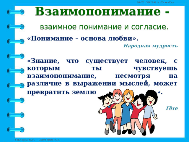 Взаимопонимание -   взаимное понимание и согласие. «Понимание – основа любви». Народная мудрость  «Знание, что существует человек, с которым ты чувствуешь взаимопонимание, несмотря на различие в выражении мыслей, может превратить землю в цветущий сад».  Гёте 