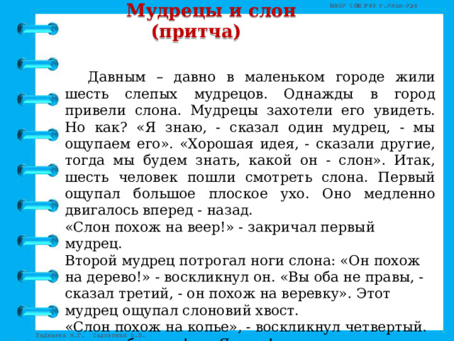  Мудрецы и слон  (притча)    Давным – давно в маленьком городе жили шесть слепых мудрецов. Однажды в город привели слона. Мудрецы захотели его увидеть. Но как? «Я знаю, - сказал один мудрец, - мы ощупаем его». «Хорошая идея, - сказали другие, тогда мы будем знать, какой он - слон». Итак, шесть человек пошли смотреть слона. Первый ощупал большое плоское ухо. Оно медленно двигалось вперед - назад. «Слон похож на веер!» - закричал первый мудрец. Второй мудрец потрогал ноги слона: «Он похож на дерево!» - воскликнул он. «Вы оба не правы, - сказал третий, - он похож на веревку». Этот мудрец ощупал слоновий хвост. «Слон похож на копье», - воскликнул четвертый. «вы ошибаетесь!» - «Я прав!» Шестеро слепых кричали друг на друга целый час. Они так и не узнали, как выглядит слон на самом деле. 