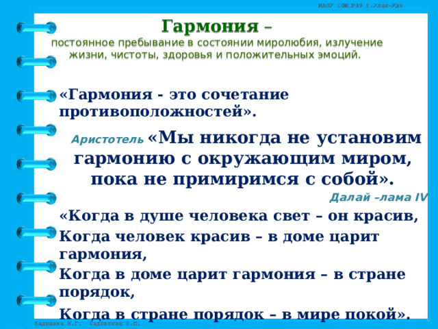 Гармония –  постоянное пребывание в состоянии миролюбия, излучение жизни, чистоты, здоровья и положительных эмоций.   «Гармония - это сочетание противоположностей».  Аристотель  «Мы никогда не установим гармонию с окружающим миром, пока не примиримся с собой». Далай –лама IV «Когда в душе человека свет – он красив, Когда человек красив – в доме царит гармония, Когда в доме царит гармония – в стране порядок, Когда в стране порядок – в мире покой».   Китайская пословица 