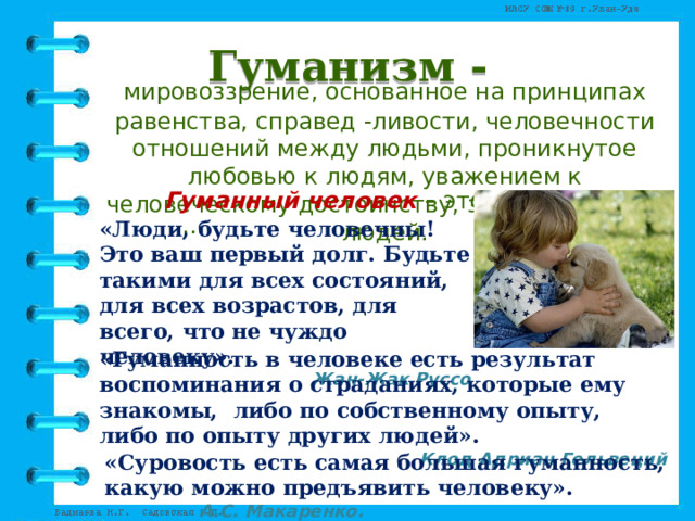 Гуманизм -  мировоззрение, основанное на принципах равенства, справед -ливости, человечности отношений между людьми, проникнутое любовью к людям, уважением к человеческому достоинству, заботой о благе людей. Гуманный человек – это … «Люди, будьте человечны! Это ваш первый долг. Будьте такими для всех состояний, для всех возрастов, для всего, что не чуждо человеку».   Жан-Жак Руссо «Гуманность в человеке есть результат воспоминания о страданиях, которые ему знакомы, либо по собственному опыту, либо по опыту других людей».   Клод Адриан Гельвеций «Суровость есть самая большая гуманность, какую можно предъявить человеку».      А.С. Макаренко. 