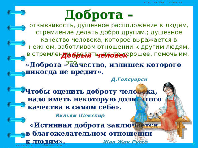 Доброта – отзывчивость, душевное расположение к людям, стремление делать добро другим.; душевное качество человека, которое выражается в нежном, заботливом отношении к другим людям, в стремлении сделать что-то хорошее, помочь им. Добрый человек – это …  «Доброта – качество, излишек которого никогда не вредит».  Д.Голсуорси  «Чтобы оценить доброту человека,   надо иметь некоторую долю этого   качества в самом себе».     Вильям Шекспир  «Истинная доброта заключается  в благожелательном отношении  к людям». Жан Жак Руссо  