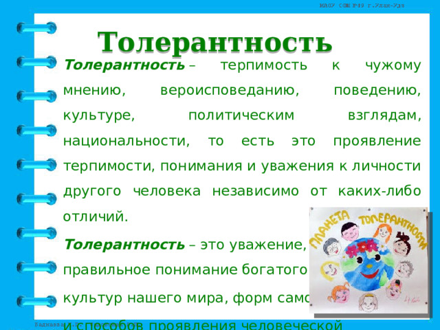 Толерантность Толерантность  – терпимость к чужому мнению, вероисповеданию, поведению, культуре, политическим взглядам, национальности, то есть это проявление терпимости, понимания и уважения к личности другого человека независимо от каких-либо отличий.   Толерантность   – это уважение, принятие и правильное понимание богатого многообразия культур нашего мира, форм самовыражения и способов проявления человеческой индивидуальности. 