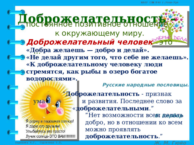 Доброжелательность – постоянное позитивное отношение  к окружающему миру. Доброжелательный человек – это …     “ Доброжелательность  - признак ума     и развития. Последнее слово за     « доброжелательными .” Б. Вербер «Добра желаешь — добро и делай». «Не делай другим того, что себе не желаешь». «К доброжелательному человеку люди стремятся, как рыбы в озеро богатое водорослями». Русские народные пословицы.  “ Нет возможности всем делать добро, но в отношении ко всем можно проявлять доброжелательность .” Ж. М. Гюйо 