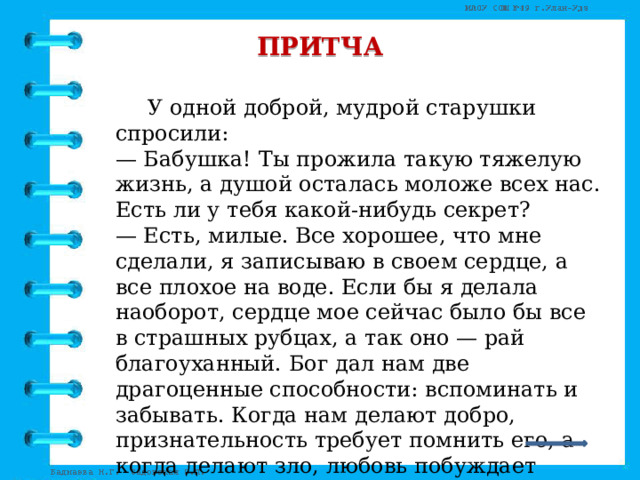 ПРИТЧА   У одной доброй, мудрой старушки спросили:  — Бабушка! Ты прожила такую тяжелую жизнь, а душой осталась моложе всех нас. Есть ли у тебя какой-нибудь секрет?  — Есть, милые. Все хорошее, что мне сделали, я записываю в своем сердце, а все плохое на воде. Если бы я делала наоборот, сердце мое сейчас было бы все в страшных рубцах, а так оно — рай благоуханный. Бог дал нам две драгоценные способности: вспоминать и забывать. Когда нам делают добро, признательность требует помнить его, а когда делают зло, любовь побуждает забыть его. 