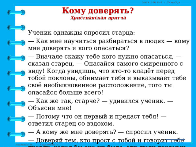 Кому доверять?  Христианская притча   Ученик однажды спросил старца: — Как мне научиться разбираться в людях — кому мне доверять и кого опасаться? — Вначале скажу тебе кого нужно опасаться, — сказал старец. — Опасайся самого смиренного с виду! Когда увидишь, что кто-то кладёт перед тобой поклоны, обнимает тебя и выказывает тебе своё необыкновенное расположение, того ты опасайся больше всего! — Как же так, старче? — удивился ученик. — Объясни мне! — Потому что он первый и предаст тебя! — ответил старец со вздохом. — А кому же мне доверять? — спросил ученик. — Доверяй тем, кто прост с тобой и говорит тебе правду, какая бы она ни была, эти люди первыми придут к тебе на помощь!   