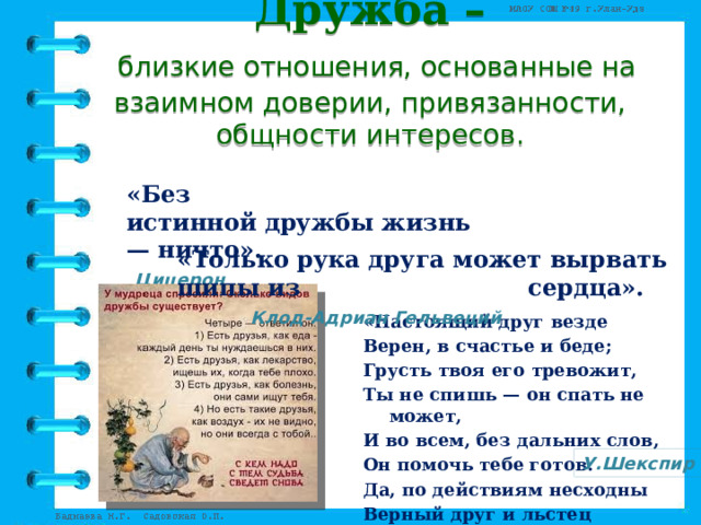 Дружба –   близкие отношения, основанные на взаимном доверии, привязанности, общности интересов.  «Без истинной дружбы жизнь — ничто».  Цицерон   «Только рука друга может вырвать шипы из  сердца». Клод-Адриан Гельвеций     «Настоящий друг везде Верен, в счастье и беде; Грусть твоя его тревожит, Ты не спишь — он спать не может, И во всем, без дальних слов, Он помочь тебе готов. Да, по действиям несходны Верный друг и льстец негодный . » У.Шекспир 
