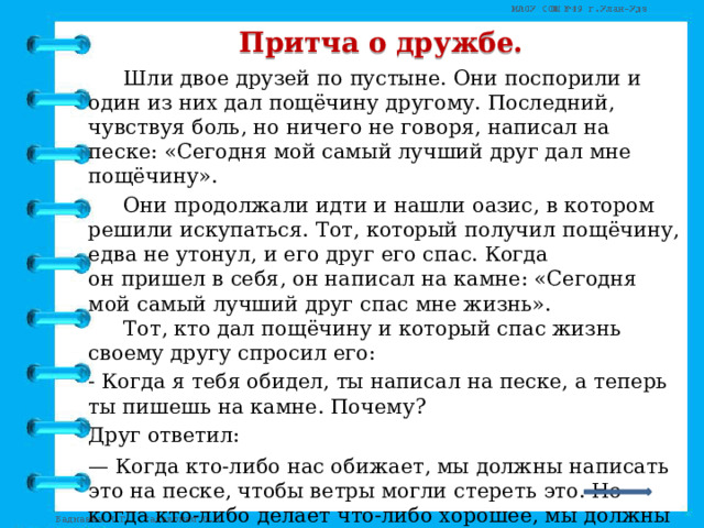 Притча о дружбе.   Шли двое друзей по пустыне. Они поспорили и один из них дал пощёчину другому. Последний, чувствуя боль, но ничего не говоря, написал на песке: «Сегодня мой самый лучший друг дал мне пощёчину».   Они продолжали идти и нашли оазис, в котором решили искупаться. Тот, который получил пощёчину, едва не утонул, и его друг его спас. Когда он пришел в себя, он написал на камне: «Сегодня мой самый лучший друг спас мне жизнь».    Тот, кто дал пощёчину и который спас жизнь своему другу спросил его:  - Когда я тебя обидел, ты написал на песке, а теперь ты пишешь на камне. Почему?  Друг ответил:  — Когда кто-либо нас обижает, мы должны написать это на песке, чтобы ветры могли стереть это. Но когда кто-либо делает что-либо хорошее, мы должны выгравировать это на камне, чтобы никакой ветер не смог бы стереть это.    