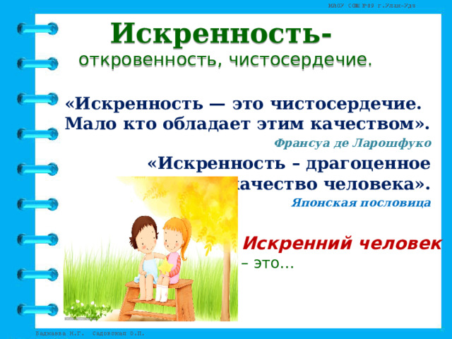 Искренность-  откровенность, чистосердечие. «Искренность — это чистосердечие. Мало кто обладает этим качеством». Франсуа де Ларошфуко «Искренность – драгоценное качество человека». Японская пословица      Искренний человек – это… 
