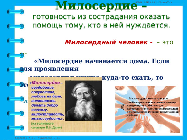 Милосердие –  готовность из сострадания оказать помощь тому, кто в ней нуждается.    Милосердный человек - –  это …  «Милосердие начинается дома. Если для проявления    милосердия нужно куда-то ехать, то это едва ли есть  милосердие».  Л.Н. Толстой 