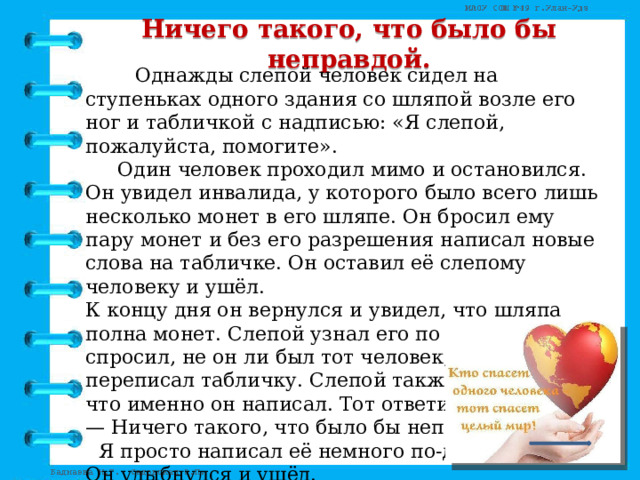 Ничего такого, что было бы неправдой.  Однажды слепой человек сидел на ступеньках одного здания со шляпой возле его ног и табличкой с надписью: «Я слепой, пожалуйста, помогите».   Один человек проходил мимо и остановился. Он увидел инвалида, у которого было всего лишь несколько монет в его шляпе. Он бросил ему пару монет и без его разрешения написал новые слова на табличке. Он оставил её слепому человеку и ушёл.  К концу дня он вернулся и увидел, что шляпа полна монет. Слепой узнал его по шагам и спросил, не он ли был тот человек, что переписал табличку. Слепой также хотел узнать, что именно он написал. Тот ответил:  — Ничего такого, что было бы неправдой.  Я просто написал её немного по-другому.  Он улыбнулся и ушёл.  Новая надпись на табличке была такая:  «Сейчас весна, но я не могу её увидеть». 