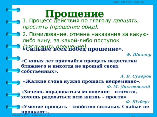 Прощение 1. Процесс действия по глаголу прощать, простить (прощение обид). 2. Помилование, отмена наказания за какую-либо вину, за какой-либо поступок (заслужить прощение). «Сильнее всех побед прощение».  Ф. Шиллер «С юных лет приучайся прощать недостатки ближнего и никогда не прощай своих собственных». А. В. Суворов  «Жалкие слова нужно прощать непременно».  Ф. М. Достоевский «Хочешь порадоваться мгновение – отомсти, хочешь радоваться всю жизнь – прости». Ф. Шуберт «Умение прощать – свойство сильных. Слабые не прощают».  М. Ганди 