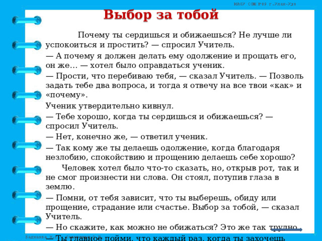 Выбор за тобой      Почему ты сердишься и обижаешься? Не лучше ли успокоиться и простить? — спросил Учитель.  — А почему я должен делать ему одолжение и прощать его, он же… — хотел было оправдаться ученик.  — Прости, что перебиваю тебя, — сказал Учитель. — Позволь задать тебе два вопроса, и тогда я отвечу на все твои «как» и «почему».  Ученик утвердительно кивнул.  — Тебе хорошо, когда ты сердишься и обижаешься? — спросил Учитель.  — Нет, конечно же, — ответил ученик.  — Так кому же ты делаешь одолжение, когда благодаря незлобию, спокойствию и прощению делаешь себе хорошо?   Человек хотел было что-то сказать, но, открыв рот, так и не смог произнести ни слова. Он стоял, потупив глаза в землю.  — Помни, от тебя зависит, что ты выберешь, обиду или прощение, страдание или счастье. Выбор за тобой, — сказал Учитель.  — Но скажите, как можно не обижаться? Это же так трудно.  — Ты главное пойми, что каждый раз, когда ты захочешь ударить кого-то хлыстом осуждения или обиды, первым, кого, замахиваясь, ты ударишь — будешь ты сам. (Сергей Шепеля) 
