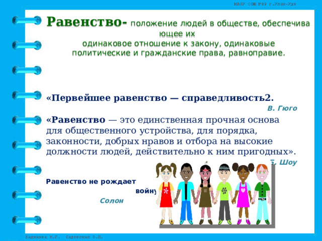 Равенство-   положение людей в обществе, обеспечивающее их   одинаковое отношение к закону, одинаковые политические и гражданские права, равноправие . «Первейшее равенство — справедливость2. В. Гюго «Равенство  — это единственная прочная основа для общественного устройства, для порядка, законности, добрых нравов и отбора на высокие должности людей, действительно к ним пригодных». Б. Шоу Равенство не рождает  войну.  Солон   