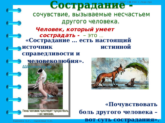 Сострадание -  сочувствие, вызываемые несчастьем другого человека.   Человек, который умеет сострадать - – это …  «Сострадание … есть настоящий источник истинной справедливости и  человеколюбия».  Артур Шопенгауэр     «Почувствовать боль другого человека – вот суть сострадания». Уильям Беннет 