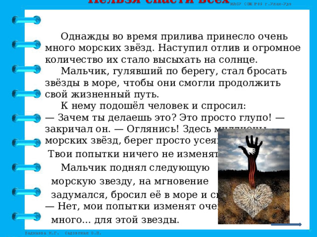 Нельзя спасти всех      Однажды во время прилива принесло очень много морских звёзд. Наступил отлив и огромное количество их стало высыхать на солнце.   Мальчик, гулявший по берегу, стал бросать звёзды в море, чтобы они смогли продолжить свой жизненный путь.   К нему подошёл человек и спросил:  — Зачем ты делаешь это? Это просто глупо! — закричал он. — Оглянись! Здесь миллионы морских звёзд, берег просто усеян ими.  Твои попытки ничего не изменят!   Мальчик поднял следующую  морскую звезду, на мгновение  задумался, бросил её в море и сказал:  — Нет, мои попытки изменят очень  много... для этой звезды. 