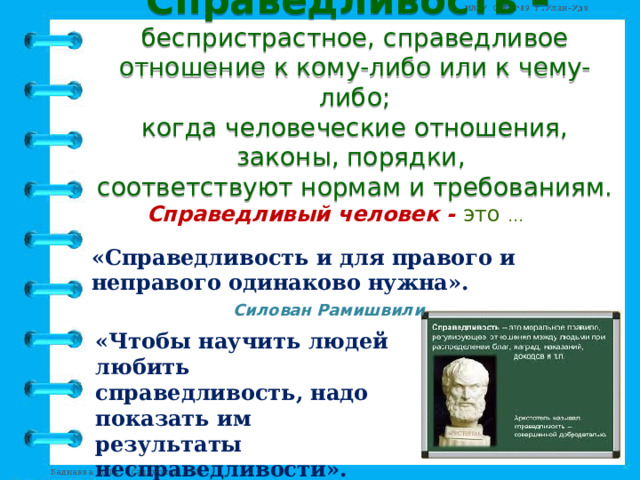 Справедливость –  беспристрастное, справедливое отношение к кому-либо или к чему-либо;  когда человеческие отношения, законы, порядки,  соответствуют нормам и требованиям. Справедливый человек - это … «Справедливость и для правого и неправого одинаково нужна».  Силован Рамишвили    «Чтобы научить людей любить справедливость, надо показать им результаты несправедливости».  А. Смит 