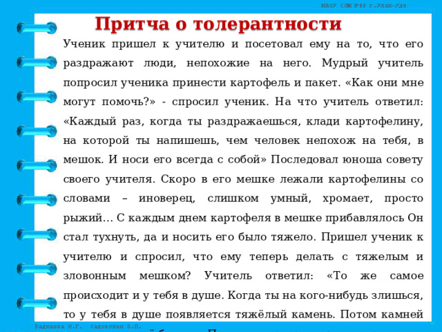 Притча о толерантности Ученик пришел к учителю и посетовал ему на то, что его раздражают люди, непохожие на него. Мудрый учитель попросил ученика принести картофель и пакет. «Как они мне могут помочь?» - спросил ученик. На что учитель ответил: «Каждый раз, когда ты раздражаешься, клади картофелину, на которой ты напишешь, чем человек непохож на тебя, в мешок. И носи его всегда с собой» Последовал юноша совету своего учителя. Скоро в его мешке лежали картофелины со словами – иноверец, слишком умный, хромает, просто рыжий… С каждым днем картофеля в мешке прибавлялось Он стал тухнуть, да и носить его было тяжело. Пришел ученик к учителю и спросил, что ему теперь делать с тяжелым и зловонным мешком? Учитель ответил: «То же самое происходит и у тебя в душе. Когда ты на кого-нибудь злишься, то у тебя в душе появляется тяжёлый камень. Потом камней становиться всё больше. Поступки превращаются в привычки, привычки - в характер, который рождает зловонные пороки. Впредь каждый раз, думай, нужен ли тебе такой груз…» 