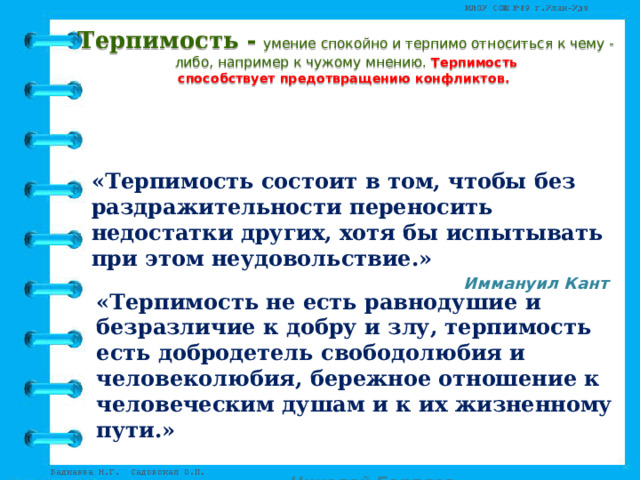 Терпимость -  умение спокойно и терпимо относиться к чему - либо, например к чужому мнению. Терпимость  способствует предотвращению конфликтов.      «Терпимость состоит в том, чтобы без раздражительности переносить недостатки других, хотя бы испытывать при этом неудовольствие.»  Иммануил Кант  «Терпимость не есть равнодушие и безразличие к добру и злу, терпимость есть добродетель свободолюбия и человеколюбия, бережное отношение к человеческим душам и к их жизненному пути.»         Николай Бердяев 