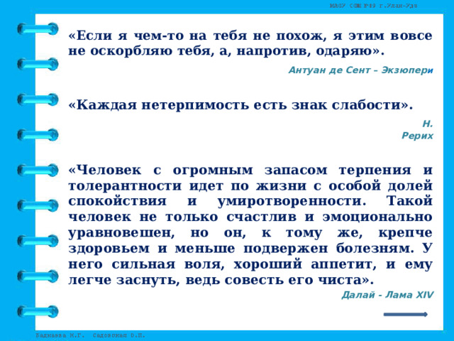 «Если я чем-то на тебя не похож, я этим вовсе не оскорбляю тебя, а, напротив, одаряю».  Антуан де Сент – Экзюпер и  «Каждая нетерпимость есть знак слабости».  Н. Рерих  «Человек с огромным запасом терпения и толерантности идет по жизни с особой долей спокойствия и умиротворенности. Такой человек не только счастлив и эмоционально уравновешен, но он, к тому же, крепче здоровьем и меньше подвержен болезням. У него сильная воля, хороший аппетит, и ему легче заснуть, ведь совесть его чиста».  Далай - Лама XIV  