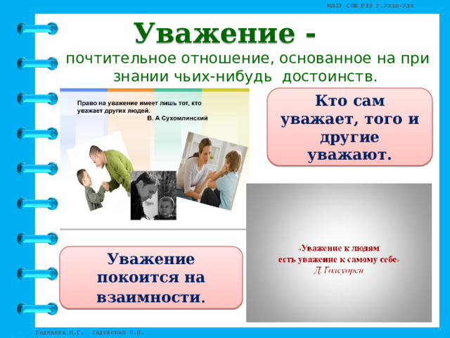 Уважение - почтительное отношение, основанное на признании чьих-нибудь  достоинств.  Кто сам уважает, того и другие уважают. Уважение покоится на взаимности . 