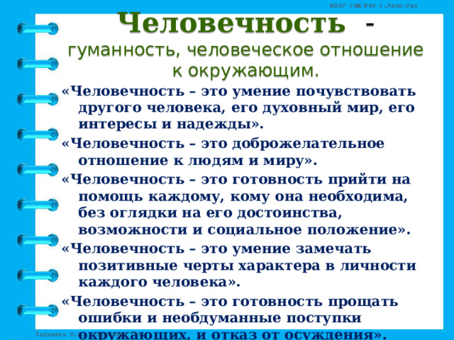 Человечность  - гуманность, человеческое отношение к окружающим. «Человечность – это умение почувствовать другого человека, его духовный мир, его интересы и надежды». «Человечность – это доброжелательное отношение к людям и миру». «Человечность – это готовность прийти на помощь каждому, кому она необходима, без оглядки на его достоинства, возможности и социальное положение». «Человечность – это умение замечать позитивные черты характера в личности каждого человека». «Человечность – это готовность прощать ошибки и необдуманные поступки окружающих, и отказ от осуждения». 