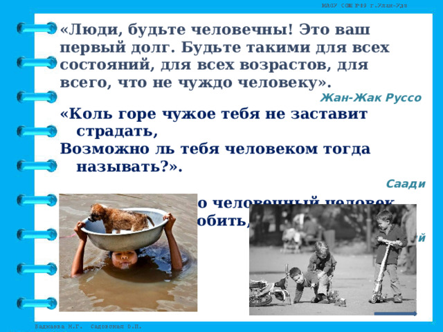 «Люди, будьте человечны! Это ваш первый долг. Будьте такими для всех состояний, для всех возрастов, для всего, что не чуждо человеку». Жан-Жак Руссо «Коль горе чужое тебя не заставит страдать, Возможно ль тебя человеком тогда называть?». Саади «Только истинно человечный человек способен и любить, и ненавидеть».   Конфуций 