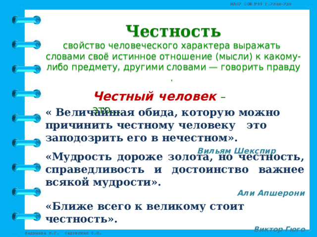 Честность свойство человеческого характера выражать   словами своё истинное отношение (мысли) к какому-либо предмету, другими словами — говорить правду. Честный человек – это… « Величайшая обида, которую можно причинить честному человеку это заподозрить его в нечестном».  Вильям Шекспир         «Мудрость дороже золота, но честность, справедливость и достоинство важнее всякой мудрости». Али Апшерони «Ближе всего к великому стоит честность». Виктор Гюго 