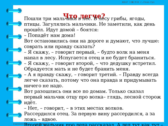 Что легче? Пошли три мальчика в лес. В лесу грибы, ягоды, птицы. Загулялись мальчики. Не заметили, как день прошёл. Идут домой – боятся:   – Попадёт нам дома!   Вот остановились они на дороге и думают, что лучше: соврать или правду сказать?   – Я скажу, – говорит первый, – будто волк на меня напал в лесу. Испугается отец и не будет браниться.   – Я скажу, – говорит второй, – что дедушку встретил. Обрадуется мать и не будет бранить меня.   – А я правду скажу, – говорит третий. – Правду всегда легче сказать, потому что она правда и придумывать ничего не надо.   Вот разошлись они все по домам. Только сказал первый мальчик отцу про волка– глядь, лесной сторож идёт.   – Нет, – говорит, – в этих местах волков.   Рассердился отец. За первую вину рассердился, а за ложь – вдвое.   Второй мальчик про деда рассказал. А дед тут как тут – в гости идёт.   Узнала мать правду. За первую вину рассердилась, а за ложь – вдвое.   А третий мальчик как пришёл, так с порога во всём повинился. Поворчала на него тётка да и простила. (В.Осеева) 