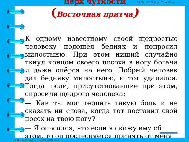 Верх чуткости  ( Восточная притча )   К одному известному своей щедростью человеку подошёл бедняк и попросил милостыню. При этом нищий случайно ткнул концом своего посоха в ногу богача и даже опёрся на него. Добрый человек дал бедняку милостыню, и тот удалился. Тогда люди, присутствовавшие при этом, спросили щедрого человека: — Как ты мог терпеть такую боль и не сказать ни слова, когда тот поставил свой посох на твою ногу? — Я опасался, что если я скажу ему об этом, то он постесняется принять от меня милостыню, — последовал ответ.   