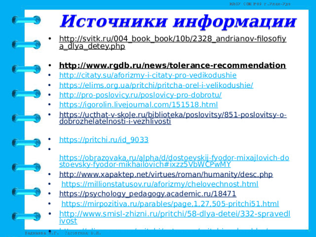 Источники информации http://svitk.ru/004_book_book/10b/2328_andrianov-filosofiya_dlya_detey.php  http://www.rgdb.ru/news/tolerance-recommendation  http://citaty.su/aforizmy-i-citaty-pro-vedikodushie https://elims.org.ua/pritchi/pritcha-orel-i-velikodushie/ http://pro-poslovicy.ru/poslovicy-pro-dobrotu/ https://igorolin.livejournal.com/151518.html https://ucthat-v-skole.ru/biblioteka/poslovitsy/851-poslovitsy-o-dobrozhelatelnosti-i-vezhlivosti  https://pritchi.ru/id_9033   https://obrazovaka.ru/alpha/d/dostoevskij-fyodor-mixajlovich-dostoevsky-fyodor-mikhailovich#ixzz5VbWCPwMY http://www.xapaktep.net/virtues/roman/humanity/desc.php    https://millionstatusov.ru/aforizmy/chelovechnost.html https://psychology_pedagogy.academic.ru/18471    https://mirpozitiva.ru/parables/page,1,27,505-pritchi51.html http://www.smisl-zhizni.ru/pritchi/58-dlya-detei/332-spravedlivost https :// elims . org . ua / pritchi / category / pritchi - o - druzhbe / https://pritchi.ru/id_4551 