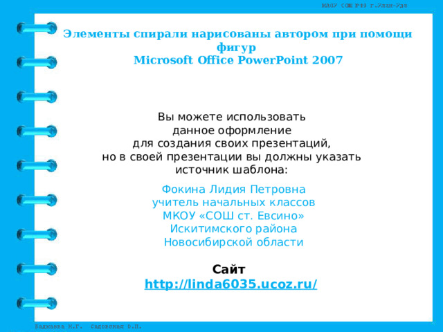 Элементы спирали нарисованы автором при помощи фигур Microsoft Office PowerPoint 2007 Вы можете использовать данное оформление для создания своих презентаций, но в своей презентации вы должны указать источник шаблона: Фокина Лидия Петровна учитель начальных классов МКОУ «СОШ ст. Евсино» Искитимского района Новосибирской области Сайт http://linda6035.ucoz.ru/   