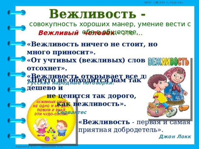 Вежливость - совокупность хороших манер, умение вести себя в обществе.    Вежливый человек – это … «Вежливость ничего не стоит, но много приносит». «От учтивых (вежливых) слов язык не отсохнет».  «Вежливость открывает все двери». Русские народные поговорки. «Ничто не обходится нам так дешево и   не ценится так дорого,     как вежливость».      Сервантес «Вежливость  - первая и самая приятная добродетель». Джон Локк 
