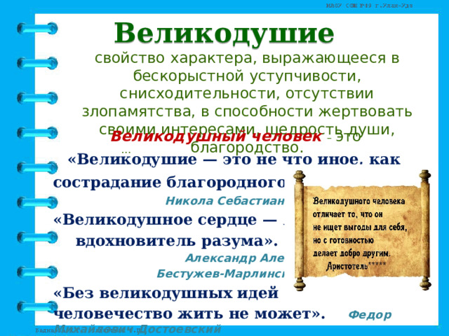 Великодушие свойство характера, выражающееся в бескорыстной уступчивости, снисходительности, отсутствии злопамятства, в способности жертвовать своими интересами, щедрость души, благородство. Великодушный человек – это …  «Великодушие — это не что иное, как сострадание благородного сердца» .  Никола Себастиан Шамфор  «Великодушное сердце — лучший   вдохновитель разума».    Александр Александрович     Бестужев-Марлинский  «Без великодушных идей  человечество жить не может». Федор Михайлович Достоевский  
