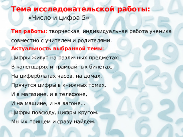   Тема исследовательской работы:     «Число и цифра 5»  Тип работы:   творческая, индивидуальная работа ученика совместно с учителем и родителями.  Актуальность выбранной темы : Цифры живут на различных предметах:  В календарях и трамвайных билетах,  На циферблатах часов, на домах,  Прячутся цифры в книжных томах,  И в магазине, и в телефоне,  И на машине, и на вагоне...  Цифры повсюду, цифры кругом.  Мы их поищем и сразу найдём.  