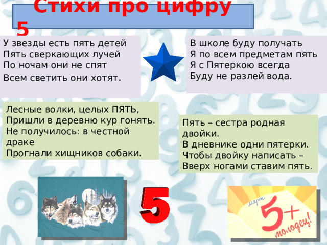  Стихи про цифру 5 У звезды есть пять детей  Пять сверкающих лучей  По ночам они не спят  Всем светить они хотят .    В школе буду получать  Я по всем предметам пять  Я с Пятеркою всегда  Буду не разлей вода.    Лесные волки, целых ПЯТЬ,  Пришли в деревню кур гонять.  Не получилось: в честной драке  Прогнали хищников собаки. Пять – сестра родная двойки.  В дневнике одни пятерки.  Чтобы двойку написать –   Вверх ногами ставим пять. 