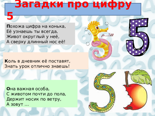 Загадки про цифру 5 П охожа цифра на конька, Её узнаешь ты всегда, Живот округлый у неё, А сверху длинный нос её!  К оль в дневник её поставят, Знать урок отлично знаешь!  О на важная особа, С животом почти до пола, Держит носик по ветру, А зовут …  