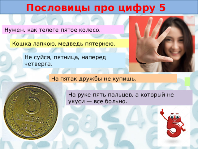 Пословицы про цифру 5 Нужен, как телеге пятое колесо. Кошка лапкою, медведь пятернею. Не суйся, пятница, наперед четверга. На пятак дружбы не купишь. На руке пять пальцев, а который не укуси — все больно. 