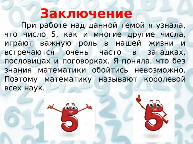  Заключение  При работе над данной темой я узнала, что число 5, как и многие другие числа, играют важную роль в нашей жизни и встречаются очень часто в загадках, пословицах и поговорках. Я поняла, что без знания математики обойтись невозможно. Поэтому математику называют королевой всех наук.        