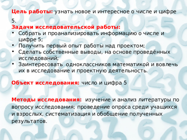 Цель работы:   узнать новое и интересное о числе и цифре 5. Задачи исследовательской работы: Собрать и проанализировать информацию о числе и цифре 5; Получить первый опыт работы над проектом; Сделать собственные выводы, на основе проведённых исследований; Заинтересовать одноклассников математикой и вовлечь их в исследование и проектную деятельность.   Объект исследования:   число и цифра 5  Методы исследования:  изучение и анализ литературы по вопросу исследования; проведение опроса среди учащихся и взрослых, систематизация и обобщение полученных результатов. 