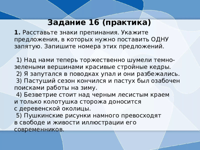 Задание 16 (практика)  1.  Расставьте знаки препинания. Укажите предложения, в которых нужно поставить ОДНУ запятую. Запишите номера этих предложений.      1) Над нами теперь торжественно шумели темно-зелеными вершинами красивые стройные кедры.   2) Я запутался в поводках упал и они разбежались.   3) Пастуший сезон кончился и пастух был озабочен поисками работы на зиму.   4) Безветрие стоит над черным лесистым краем и только колотушка сторожа доносится с деревенской околицы.   5) Пушкинские рисунки намного превосходят в свободе и живости иллюстрации его современников. 