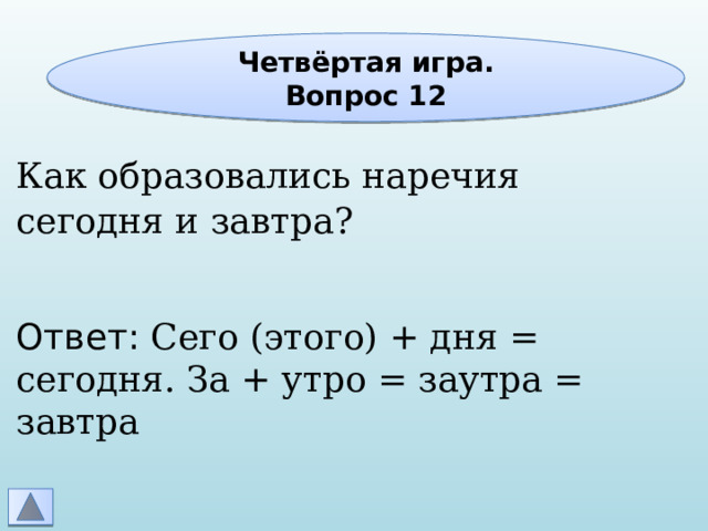 Четвёртая игра. Вопрос 12 Как образовались наречия сегодня и завтра? Ответ: Сего (этого) + дня = сегодня. За + утро = заутра = завтра 