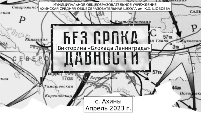 МУНИЦИПАЛЬНОЕ ОБЩЕОБРАЗОВАТЕЛЬНОЕ УЧРЕЖДЕНИЕ АХИНСКАЯ СРЕДНЯЯ ОБЩЕОБРАЗОВАТЕЛЬНАЯ ШКОЛА им. К.Х. ШОБОЕВА Викторина «Блокада Ленинграда» с. Ахины Апрель 2023 г. 