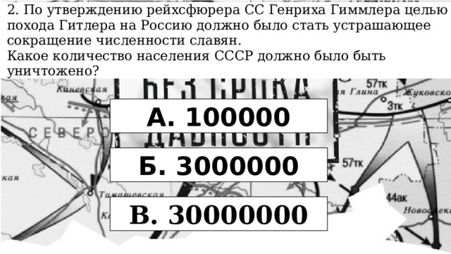 2. По утверждению рейхсфюрера СС Генриха Гиммлера целью похода Гитлера на Россию должно было стать устрашающее сокращение численности славян. Какое количество населения СССР должно было быть уничтожено? А. 100000 Б. 3000000 В. 30000000 
