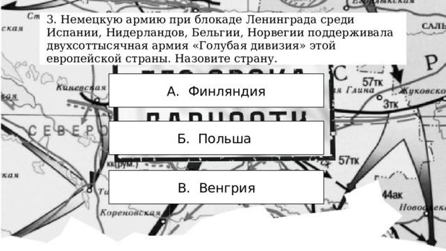 3. Немецкую армию при блокаде Ленинграда среди Испании, Нидерландов, Бельгии, Норвегии поддерживала двухсоттысячная армия «Голубая дивизия» этой европейской страны. Назовите страну. А. Финляндия Б. Польша В. Венгрия 