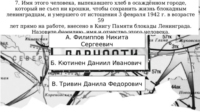 7. Имя этого человека, выпекавшего хлеб в осаждённом городе, который не съел ни крошки, чтобы сохранить жизнь блокадным ленинградцам, и умершего от истощения 3 февраля 1942 г. в возрасте 59 лет прямо на работе, внесено в Книгу Памяти блокады Ленинграда. Назовите фамилию, имя и отчество этого человека. А. Филиппов Никита Сергеевич Б. Кютинен Даниил Иванович В. Тривин Данила Федорович 