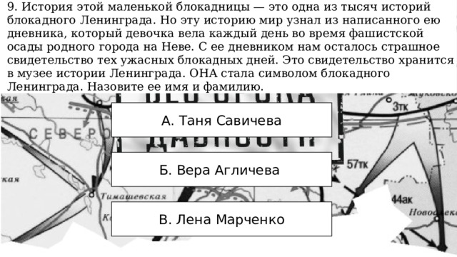 9. История этой маленькой блокадницы — это одна из тысяч историй блокадного Ленинграда. Но эту историю мир узнал из написанного ею дневника, который девочка вела каждый день во время фашистской осады родного города на Неве. С ее дневником нам осталось страшное свидетельство тех ужасных блокадных дней. Это свидетельство хранится в музее истории Ленинграда. ОНА стала символом блокадного Ленинграда. Назовите ее имя и фамилию. А. Таня Савичева Б. Вера Агличева В. Лена Марченко 