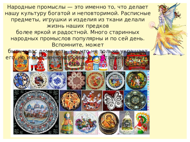 Народные промыслы — это именно то, что делает нашу культуру богатой и неповторимой. Расписные предметы, игрушки и изделия из ткани делали жизнь наших предков более яркой и радостной. Много старинных народных промыслов популярны и по сей день. Вспомните, может быть у вас дома есть то, что не только украшает его, но и постоянно напоминает о таланте нашего народа. 