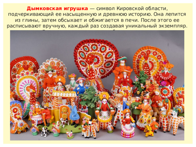 Дымковская игрушка — символ Кировской области, подчеркивающий ее насыщенную и древнюю историю. Она лепится из глины, затем обсыхает и обжигается в печи. После этого ее расписывают вручную, каждый раз создавая уникальный экземпляр. Двух одинаковых игрушек быть не может.    