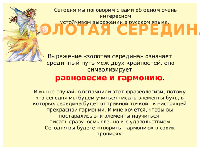 Сегодня мы поговорим с вами об одном очень интересном  устойчивом выражении в русском языке. ЗОЛОТАЯ СЕРЕДИНА Выражение «золотая середина» означает  срединный путь меж двух крайностей, оно символизирует равновесие и гармонию .  И мы не случайно вспомнили этот фразеологизм, потому что сегодня мы будем учиться писать элементы букв, в которых середина будет отправной точкой к настоящей прекрасной гармонии. И мне хочется, чтобы вы постарались эти элементы научиться  писать сразу осмысленно и с удовольствием. Сегодня вы будете «творить гармонию» в своих прописях! 